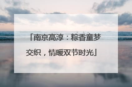 南京高淳：粽香童梦交织，情暖双节时光