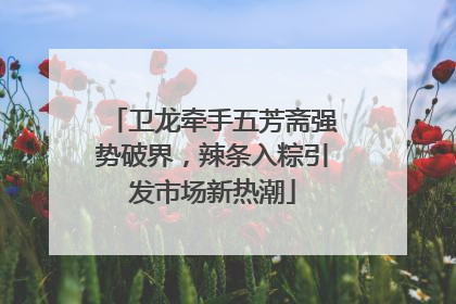 卫龙牵手五芳斋强势破界，辣条入粽引发市场新热潮