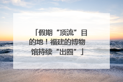 假期“顶流”目的地！福建的博物馆持续“出圈”