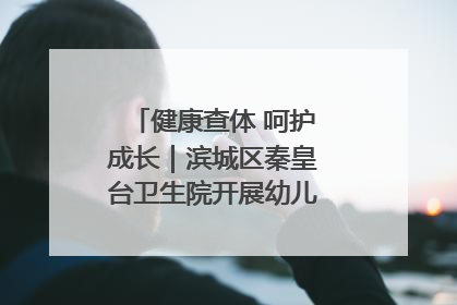 健康查体 呵护成长｜滨城区秦皇台卫生院开展幼儿园儿童健康体检