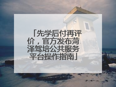 先学后付再评价，官方发布菏泽驾培公共服务平台操作指南