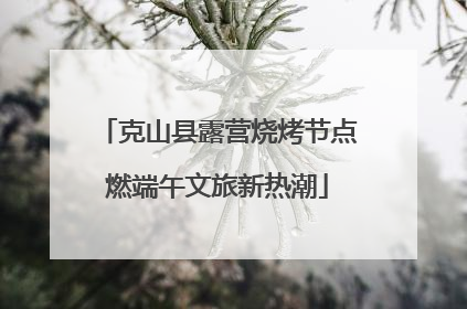 克山县露营烧烤节点燃端午文旅新热潮