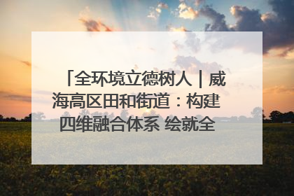 全环境立德树人｜威海高区田和街道：构建四维融合体系 绘就全环境立德树人新画卷