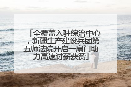 全覆盖入驻综治中心，新疆生产建设兵团第五师法院开启一扇门助力高速讨薪获赞