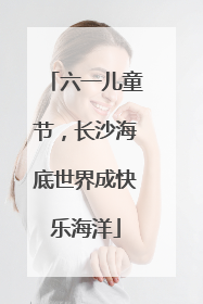 六一儿童节，长沙海底世界成快乐海洋