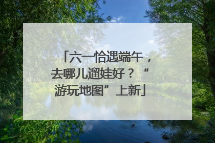 六一恰遇端午，去哪儿遛娃好？“游玩地图”上新