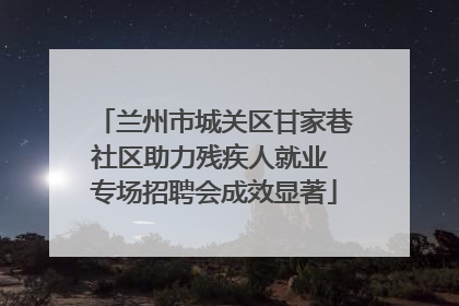 兰州市城关区甘家巷社区助力残疾人就业 专场招聘会成效显著