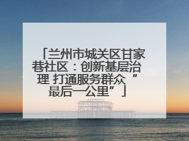 兰州市城关区甘家巷社区：创新基层治理 打通服务群众“最后一公里”