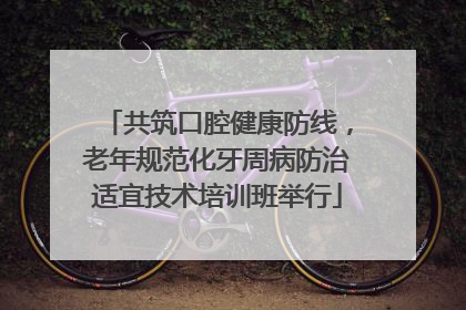 共筑口腔健康防线，老年规范化牙周病防治适宜技术培训班举行