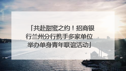 共赴甜蜜之约！招商银行兰州分行携手多家单位举办单身青年联谊活动