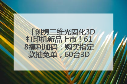 创想三维光固化3D打印机新品上市！618福利加码：购买指定款抽免单，60台3D打印机直接送