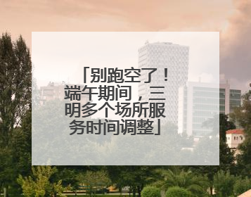 别跑空了！端午期间，三明多个场所服务时间调整