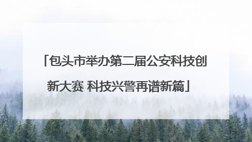 包头市举办第二届公安科技创新大赛 科技兴警再谱新篇