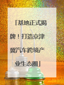 基地正式揭牌！打造京津冀汽车跨境产业生态圈