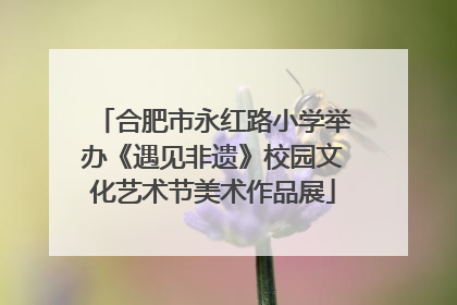 合肥市永红路小学举办《遇见非遗》校园文化艺术节美术作品展