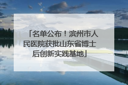 名单公布！滨州市人民医院获批山东省博士后创新实践基地