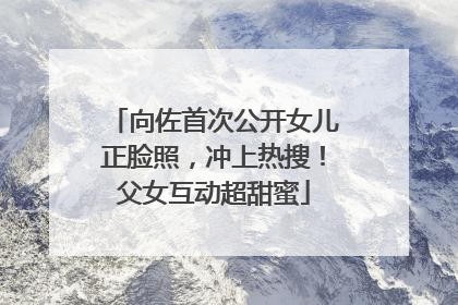 向佐首次公开女儿正脸照，冲上热搜！父女互动超甜蜜