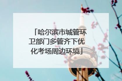 哈尔滨市城管环卫部门多管齐下优化考场周边环境