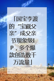 国宝李渡的“宝藏父亲”成父亲节现象级IP，多个爆款创造数千万流量