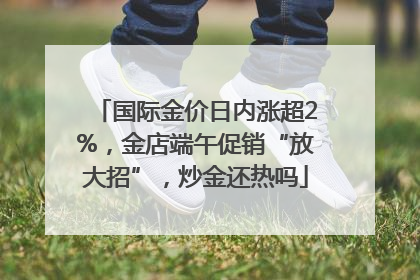 国际金价日内涨超2%，金店端午促销“放大招”，炒金还热吗