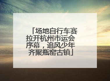 场地自行车赛拉开杭州市运会序幕，追风少年齐聚瓶窑古镇