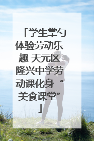 学生掌勺体验劳动乐趣 天元区隆兴中学劳动课化身“美食课堂”