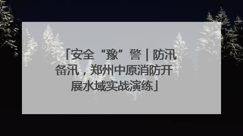 安全“豫”警｜防汛备汛，郑州中原消防开展水域实战演练