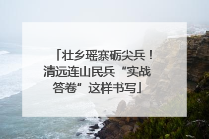 壮乡瑶寨砺尖兵！清远连山民兵“实战答卷”这样书写