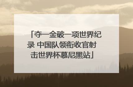 夺一金破一项世界纪录 中国队领衔收官射击世界杯慕尼黑站