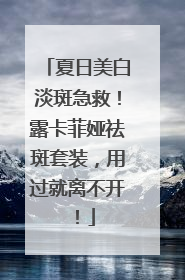 夏日美白淡斑急救！露卡菲娅祛斑套装，用过就离不开！