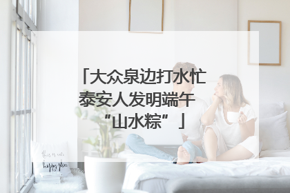 大众泉边打水忙 泰安人发明端午“山水粽”