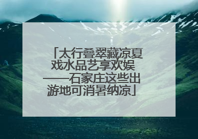 太行叠翠藏凉夏 戏水品艺享欢娱——石家庄这些出游地可消暑纳凉