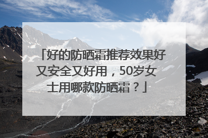 好的防晒霜推荐效果好又安全又好用，50岁女士用哪款防晒霜？