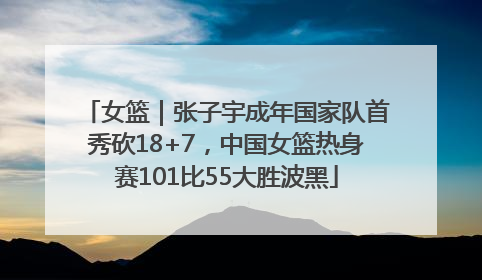 女篮｜张子宇成年国家队首秀砍18+7，中国女篮热身赛101比55大胜波黑