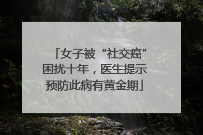 女子被“社交癌”困扰十年，医生提示预防此病有黄金期