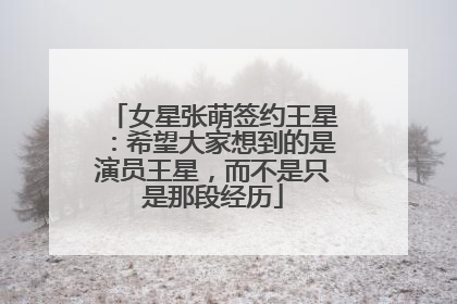 女星张萌签约王星：希望大家想到的是演员王星，而不是只是那段经历