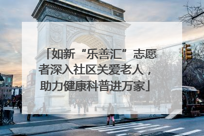 如新“乐善汇”志愿者深入社区关爱老人，助力健康科普进万家