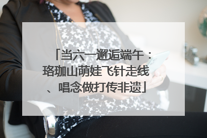 当六一邂逅端午：珞珈山萌娃飞针走线、唱念做打传非遗