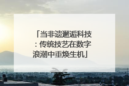 当非遗邂逅科技：传统技艺在数字浪潮中重焕生机
