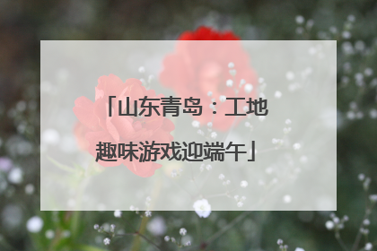 山东青岛：工地趣味游戏迎端午