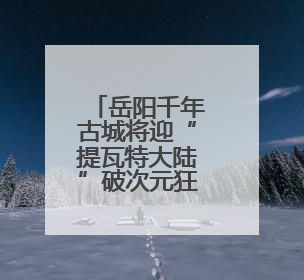 岳阳千年古城将迎“提瓦特大陆”破次元狂欢 湘鄂赣玩家共赴文旅盛宴