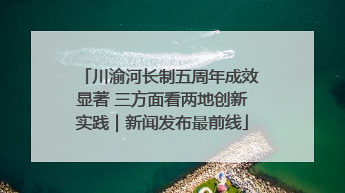 川渝河长制五周年成效显著 三方面看两地创新实践｜新闻发布最前线
