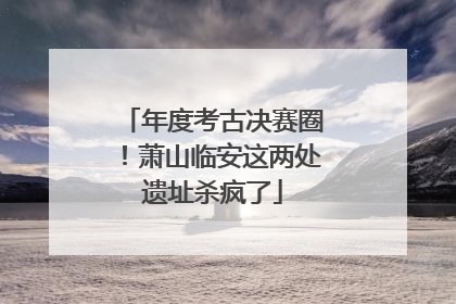 年度考古决赛圈！萧山临安这两处遗址杀疯了