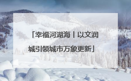幸福河湖海丨以文润城引领城市万象更新