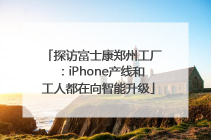 探访富士康郑州工厂：iPhone产线和工人都在向智能升级