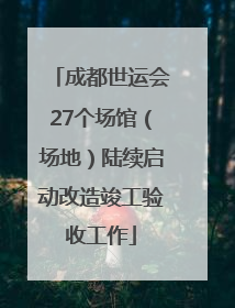 成都世运会27个场馆（场地）陆续启动改造竣工验收工作