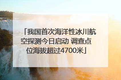 我国首次海洋性冰川航空探测今日启动 调查点位海拔超过4700米