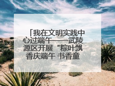 我在文明实践中心过端午——武陵源区开展“粽叶飘香庆端午 书香童趣迎六一”活动