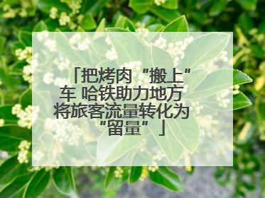 把烤肉“搬上”车 哈铁助力地方将旅客流量转化为“留量”