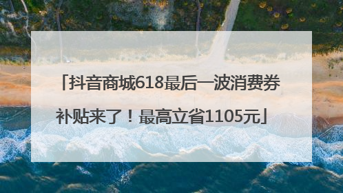 抖音商城618最后一波消费券补贴来了！最高立省1105元
